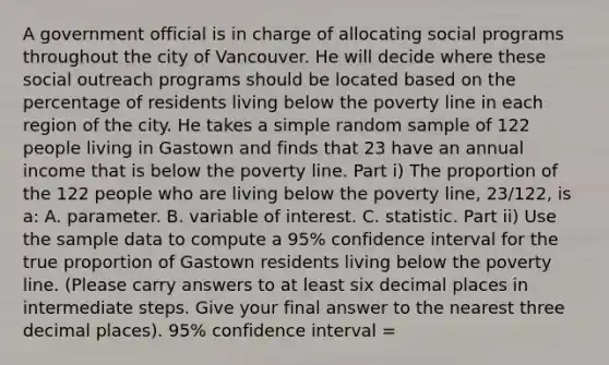 A government official is in charge of allocating social programs throughout the city of Vancouver. He will decide where these social outreach programs should be located based on the percentage of residents living below the poverty line in each region of the city. He takes a simple random sample of 122 people living in Gastown and finds that 23 have an annual income that is below the poverty line. Part i) The proportion of the 122 people who are living below the poverty line, 23/122, is a: A. parameter. B. variable of interest. C. statistic. Part ii) Use the sample data to compute a 95% confidence interval for the true proportion of Gastown residents living below the poverty line. (Please carry answers to at least six decimal places in intermediate steps. Give your final answer to the nearest three decimal places). 95% confidence interval =