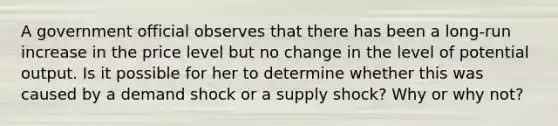 A government official observes that there has been a long-run increase in the price level but no change in the level of potential output. Is it possible for her to determine whether this was caused by a demand shock or a supply shock? Why or why not?