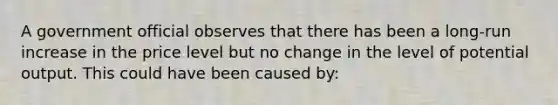 A government official observes that there has been a long-run increase in the price level but no change in the level of potential output. This could have been caused by: