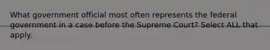 What government official most often represents the federal government in a case before the Supreme Court? Select ALL that apply.