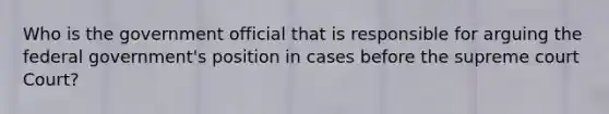 Who is the government official that is responsible for arguing the federal government's position in cases before the supreme court Court?