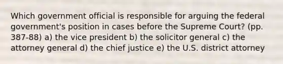 Which government official is responsible for arguing the federal government's position in cases before the Supreme Court? (pp. 387-88) a) the vice president b) the solicitor general c) the attorney general d) the chief justice e) the U.S. district attorney