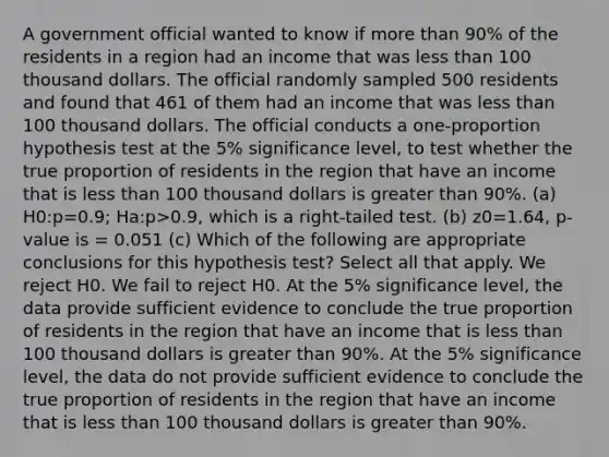 A government official wanted to know if more than 90% of the residents in a region had an income that was less than 100 thousand dollars. The official randomly sampled 500 residents and found that 461 of them had an income that was less than 100 thousand dollars. The official conducts a one-proportion hypothesis test at the 5% significance level, to test whether the true proportion of residents in the region that have an income that is less than 100 thousand dollars is greater than 90%. (a) H0:p=0.9; Ha:p>0.9, which is a right-tailed test. (b) z0=1.64, p-value is = 0.051 (c) Which of the following are appropriate conclusions for this hypothesis test? Select all that apply. We reject H0. We fail to reject H0. At the 5% significance level, the data provide sufficient evidence to conclude the true proportion of residents in the region that have an income that is less than 100 thousand dollars is greater than 90%. At the 5% significance level, the data do not provide sufficient evidence to conclude the true proportion of residents in the region that have an income that is less than 100 thousand dollars is greater than 90%.