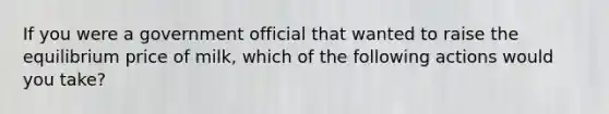 If you were a government official that wanted to raise the equilibrium price of milk, which of the following actions would you take?