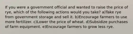 If you were a government official and wanted to raise the price of rye, which of the following actions would you take? a)Take rye from government storage and sell it. b)Encourage farmers to use more fertilizer. c)Lower the price of wheat. d)Subsidize purchases of farm equipment. e)Encourage farmers to grow less rye.