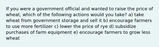 If you were a government official and wanted to raise the price of wheat, which of the following actions would you take? a) take wheat from government storage and sell it b) encourage farmers to use more fertilizer c) lower the price of rye d) subsidize purchases of farm equipment e) encourage farmers to grow less wheat