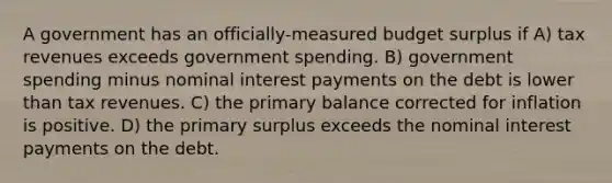 A government has an officially-measured budget surplus if A) tax revenues exceeds government spending. B) government spending minus nominal interest payments on the debt is lower than tax revenues. C) the primary balance corrected for inflation is positive. D) the primary surplus exceeds the nominal interest payments on the debt.