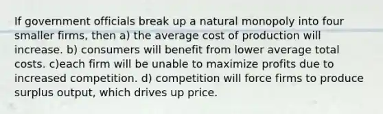 If government officials break up a natural monopoly into four smaller firms, then a) the average cost of production will increase. b) consumers will benefit from lower average total costs. c)each firm will be unable to maximize profits due to increased competition. d) competition will force firms to produce surplus output, which drives up price.