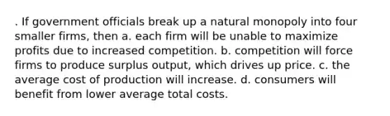 . If government officials break up a natural monopoly into four smaller firms, then a. each firm will be unable to maximize profits due to increased competition. b. competition will force firms to produce surplus output, which drives up price. c. the average cost of production will increase. d. consumers will benefit from lower average total costs.