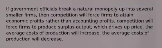 If government officials break a natural monopoly up into several smaller firms, then competition will force firms to attain economic profits rather than accounting profits. competition will force firms to produce surplus output, which drives up price. the average costs of production will increase. the average costs of production will decrease.