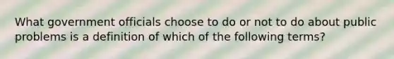 What government officials choose to do or not to do about public problems is a definition of which of the following terms?