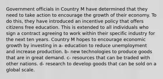 Government officials in Country M have determined that they need to take action to encourage the growth of their economy. To do this, they have introduced an incentive policy that offers citizens free education. This is extended to all individuals who sign a contract agreeing to work within their specific industry for the next ten years. Country M hopes to encourage economic growth by investing in a- education to reduce unemployment and increase production. b- new technologies to produce goods that are in great demand. c- resources that can be traded with other nations. d- research to develop goods that can be sold on a global scale.