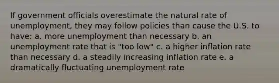 If government officials overestimate the natural rate of unemployment, they may follow policies than cause the U.S. to have: a. more unemployment than necessary b. an unemployment rate that is "too low" c. a higher inflation rate than necessary d. a steadily increasing inflation rate e. a dramatically fluctuating unemployment rate