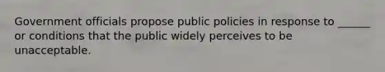 Government officials propose public policies in response to ______ or conditions that the public widely perceives to be unacceptable.