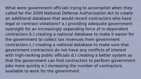 What were government officials trying to accomplish when they called for the 2009 National Defense Authorization Act to create an additional database that would record contractors who have legal or contract violations? a.) providing adequate government oversight for an increasingly expanding force of in-dependent contractors b.) creating a national database to make it easier for the government to collect tax revenues from government contractors c.) creating a national database to make sure that government contractors do not have any conflicts of interest with high-ranking public officials d.) creating a better system so that the government can find contractors to perform government jobs more quickly e.) increasing the number of contractors available to work for the government