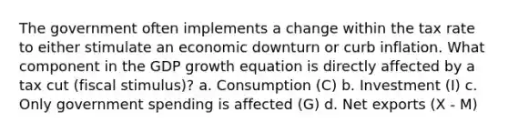 The government often implements a change within the tax rate to either stimulate an economic downturn or curb inflation. What component in the GDP growth equation is directly affected by a tax cut (fiscal stimulus)? a. Consumption (C) b. Investment (I) c. Only government spending is affected (G) d. Net exports (X - M)