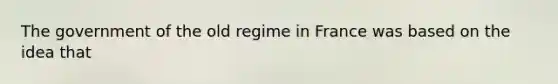 The government of the old regime in France was based on the idea that