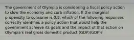 The government of Olympia is considering a fiscal policy action to slow the economy and curb inflation. If the marginal propensity to consume is 0.8, which of the following responses correctly identifies a policy action that would help the government achieve its goals and the impact of that action on Olympia's real gross domestic product (GDP)(GDP)?