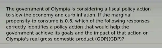 The government of Olympia is considering a <a href='https://www.questionai.com/knowledge/kPTgdbKdvz-fiscal-policy' class='anchor-knowledge'>fiscal policy</a> action to slow the economy and curb inflation. If the marginal propensity to consume is 0.8, which of the following responses correctly identifies a policy action that would help the government achieve its goals and the impact of that action on Olympia's real gross domestic product (GDP)(GDP)?