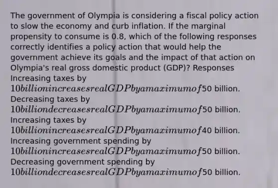 The government of Olympia is considering a fiscal policy action to slow the economy and curb inflation. If the marginal propensity to consume is 0.8, which of the following responses correctly identifies a policy action that would help the government achieve its goals and the impact of that action on Olympia's real gross domestic product (GDP)? Responses Increasing taxes by 10 billion increases real G D P by a maximum of50 billion. Decreasing taxes by 10 billion decreases real G D P by a maximum of50 billion. Increasing taxes by 10 billion increases real G D P by a maximum of40 billion. Increasing government spending by 10 billion increases real G D P by a maximum of50 billion. Decreasing government spending by 10 billion decreases real GDP by a maximum of50 billion.