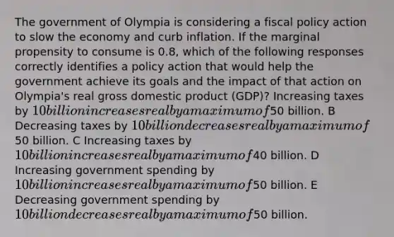 The government of Olympia is considering a fiscal policy action to slow the economy and curb inflation. If the marginal propensity to consume is 0.8, which of the following responses correctly identifies a policy action that would help the government achieve its goals and the impact of that action on Olympia's real gross domestic product (GDP)? Increasing taxes by 10 billion increases real by a maximum of50 billion. B Decreasing taxes by 10 billion decreases real by a maximum of50 billion. C Increasing taxes by 10 billion increases real by a maximum of40 billion. D Increasing government spending by 10 billion increases real by a maximum of50 billion. E Decreasing government spending by 10 billion decreases real by a maximum of50 billion.