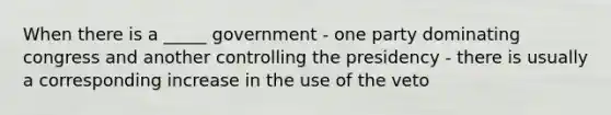 When there is a _____ government - one party dominating congress and another controlling the presidency - there is usually a corresponding increase in the use of the veto