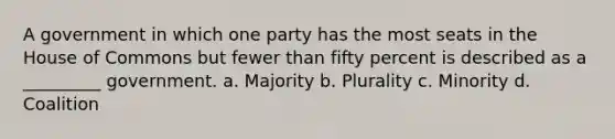 A government in which one party has the most seats in the House of Commons but fewer than fifty percent is described as a _________ government. a. Majority b. Plurality c. Minority d. Coalition