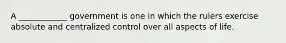 A ____________ government is one in which the rulers exercise absolute and centralized control over all aspects of life.