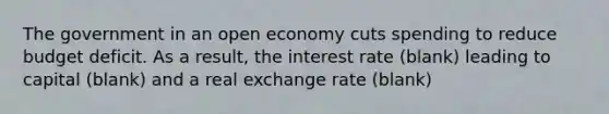 The government in an open economy cuts spending to reduce budget deficit. As a result, the interest rate (blank) leading to capital (blank) and a real exchange rate (blank)