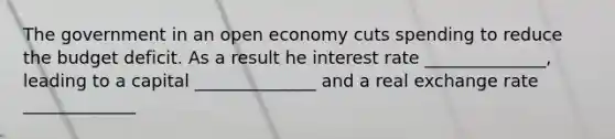 The government in an open economy cuts spending to reduce the budget deficit. As a result he interest rate ______________, leading to a capital ______________ and a real exchange rate _____________