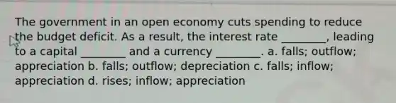 The government in an open economy cuts spending to reduce the budget deficit. As a result, the interest rate ________, leading to a capital ________ and a currency ________. a. falls; outflow; appreciation b. falls; outflow; depreciation c. falls; inflow; appreciation d. rises; inflow; appreciation