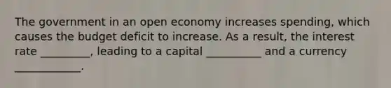 The government in an open economy increases spending, which causes the budget deficit to increase. As a result, the interest rate _________, leading to a capital __________ and a currency ____________.