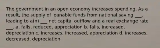 The government in an open economy increases spending. As a result, the supply of loanable funds from national saving ___, leading to a(n) ___ net capital outflow and a real exchange rate ___. a. falls, reduced, appreciation b. falls, increased, depreciation c. increases, increased, appreciation d. increases, decreased, depreciation