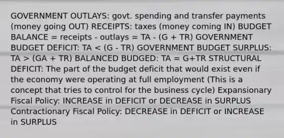 GOVERNMENT OUTLAYS: govt. spending and transfer payments (money going OUT) RECEIPTS: taxes (money coming IN) BUDGET BALANCE = receipts - outlays = TA - (G + TR) GOVERNMENT BUDGET DEFICIT: TA (GA + TR) BALANCED BUDGED: TA = G+TR STRUCTURAL DEFICIT: The part of the budget deficit that would exist even if the economy were operating at full employment (This is a concept that tries to control for the business cycle) Expansionary Fiscal Policy: INCREASE in DEFICIT or DECREASE in SURPLUS Contractionary Fiscal Policy: DECREASE in DEFICIT or INCREASE in SURPLUS