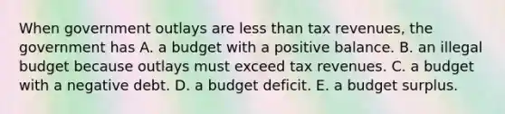 When government outlays are less than tax​ revenues, the government has A. a budget with a positive balance. B. an illegal budget because outlays must exceed tax revenues. C. a budget with a negative debt. D. a budget deficit. E. a budget surplus.