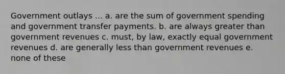 Government outlays ... a. are the sum of government spending and government transfer payments. b. are always greater than government revenues c. must, by law, exactly equal government revenues d. are generally less than government revenues e. none of these