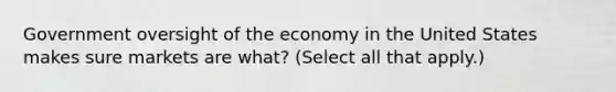 Government oversight of the economy in the United States makes sure markets are what? (Select all that apply.)