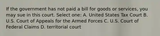 If the government has not paid a bill for goods or services, you may sue in this court. Select one: A. United States Tax Court B. U.S. Court of Appeals for the Armed Forces C. U.S. Court of Federal Claims D. territorial court