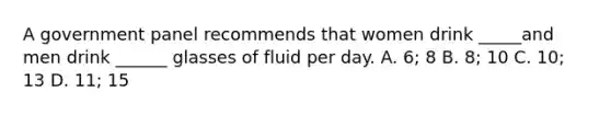 A government panel recommends that women drink _____and men drink ______ glasses of fluid per day. A. 6; 8 B. 8; 10 C. 10; 13 D. 11; 15