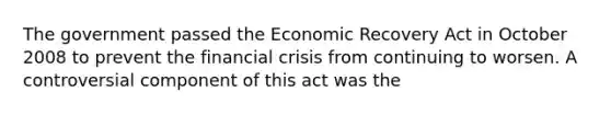 The government passed the Economic Recovery Act in October 2008 to prevent the financial crisis from continuing to worsen. A controversial component of this act was the