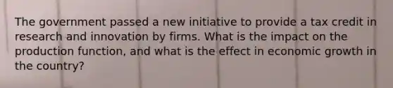 The government passed a new initiative to provide a tax credit in research and innovation by firms. What is the impact on the production function, and what is the effect in economic growth in the country?