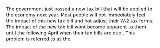 The government just passed a new tax bill that will be applied to the economy next year. Most people will not immediately feel the impact of this new tax bill and not adjust their W-2 tax forms. The impact of the new tax bill wont become apparent to them until the following April when their tax bills are due . This problem is referred to as the.