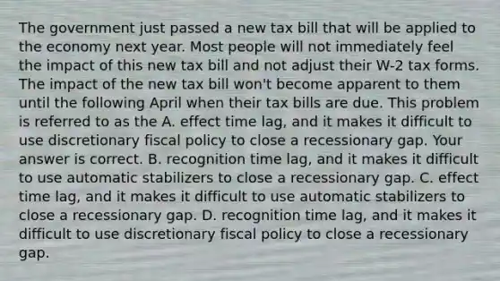 The government just passed a new tax bill that will be applied to the economy next year. Most people will not immediately feel the impact of this new tax bill and not adjust their​ W-2 tax forms. The impact of the new tax bill​ won't become apparent to them until the following April when their tax bills are due. This problem is referred to as the A. effect time​ lag, and it makes it difficult to use discretionary fiscal policy to close a recessionary gap. Your answer is correct. B. recognition time​ lag, and it makes it difficult to use automatic stabilizers to close a recessionary gap. C. effect time​ lag, and it makes it difficult to use automatic stabilizers to close a recessionary gap. D. recognition time​ lag, and it makes it difficult to use discretionary fiscal policy to close a recessionary gap.