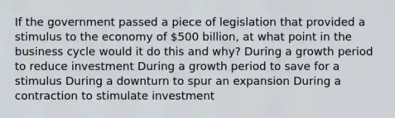 If the government passed a piece of legislation that provided a stimulus to the economy of 500 billion, at what point in the business cycle would it do this and why? During a growth period to reduce investment During a growth period to save for a stimulus During a downturn to spur an expansion During a contraction to stimulate investment