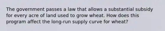 The government passes a law that allows a substantial subsidy for every acre of land used to grow wheat. How does this program affect the long-run supply curve for wheat?