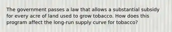 The government passes a law that allows a substantial subsidy for every acre of land used to grow tobacco. How does this program affect the long-run supply curve for tobacco?