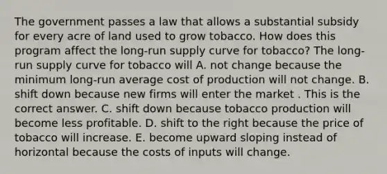 The government passes a law that allows a substantial subsidy for every acre of land used to grow tobacco. How does this program affect the​ <a href='https://www.questionai.com/knowledge/kDweKfWm70-long-run-supply' class='anchor-knowledge'>long-run supply</a> curve for​ tobacco? The​ long-run supply curve for tobacco will A. not change because the minimum​ long-run average cost of production will not change. B. shift down because new firms will enter the market . This is the correct answer. C. shift down because tobacco production will become less profitable. D. shift to the right because the price of tobacco will increase. E. become upward sloping instead of horizontal because the costs of inputs will change.