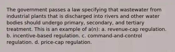 The government passes a law specifying that wastewater from industrial plants that is discharged into rivers and other water bodies should undergo primary, secondary, and tertiary treatment. This is an example of a(n): a. revenue-cap regulation. b. incentive-based regulation. c. command-and-control regulation. d. price-cap regulation.