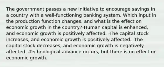 The government passes a new initiative to encourage savings in a country with a well-functioning banking system. Which input in the production function changes, and what is the effect on economic growth in the country?-Human capital is enhanced, and economic growth is positively affected. -The capital stock increases, and economic growth is positively affected. -The capital stock decreases, and economic growth is negatively affected. -Technological advance occurs, but there is no effect on economic growth.