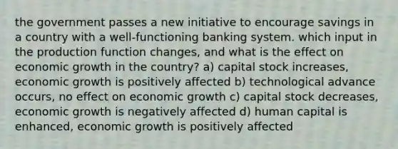 the government passes a new initiative to encourage savings in a country with a well-functioning banking system. which input in the production function changes, and what is the effect on economic growth in the country? a) capital stock increases, economic growth is positively affected b) technological advance occurs, no effect on economic growth c) capital stock decreases, economic growth is negatively affected d) human capital is enhanced, economic growth is positively affected